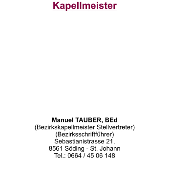 Kapellmeister           Manuel TAUBER, BEd (Bezirkskapellmeister Stellvertreter)  (Bezirksschriftführer) Sebastianistrasse 21,  8561 Söding - St. Johann Tel.: 0664 / 45 06 148