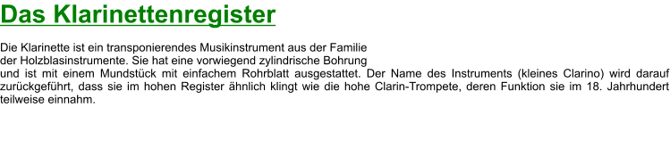 Das Klarinettenregister  Die Klarinette ist ein transponierendes Musikinstrument aus der Familie  der Holzblasinstrumente. Sie hat eine vorwiegend zylindrische Bohrung  und ist mit einem Mundstück mit einfachem Rohrblatt ausgestattet. Der Name des Instruments (kleines Clarino) wird darauf zurückgeführt, dass sie im hohen Register ähnlich klingt wie die hohe Clarin-Trompete, deren Funktion sie im 18. Jahrhundert teilweise einnahm.