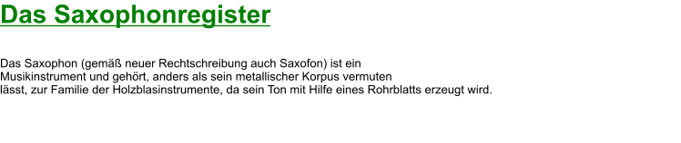 Das Saxophonregister  Das Saxophon (gemäß neuer Rechtschreibung auch Saxofon) ist ein  Musikinstrument und gehört, anders als sein metallischer Korpus vermuten  lässt, zur Familie der Holzblasinstrumente, da sein Ton mit Hilfe eines Rohrblatts erzeugt wird.