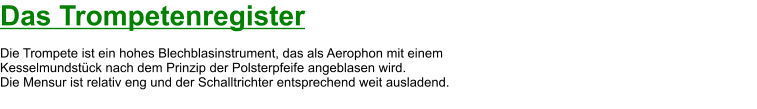 Das Trompetenregister  Die Trompete ist ein hohes Blechblasinstrument, das als Aerophon mit einem  Kesselmundstück nach dem Prinzip der Polsterpfeife angeblasen wird.  Die Mensur ist relativ eng und der Schalltrichter entsprechend weit ausladend.