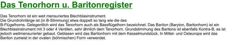 Das Tenorhorn u. Baritonregister  Das Tenorhorn ist ein weit mensuriertes Blechblasinstrument.  Die Grundrohrlänge ist (in B-Stimmung) etwa doppelt so lang wie die des  B-Flügelhorns. Gelegentlich wird das Tenorhorn auch als Bassflügelhorn bezeichnet. Das Bariton (Baryton, Baritonhorn) ist ein Blechblasinstrument mit 3 oder 4 Ventilen, sehr ähnlich dem Tenorhorn. Grundstimmung des Baritons ist ebenfalls Kontra-B, es ist jedoch weitmensurierter gebaut. Geblasen wird das Baritonhorn mit dem Kesselmundstück. In Mittel- und Osteuropa wird das Bariton zumeist in der ovalen (böhmischen) Form verwendet.