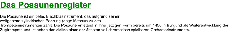 Das Posaunenregister  Die Posaune ist ein tiefes Blechblasinstrument, das aufgrund seiner  weitgehend zylindrischen Bohrung (enge Mensur) zu den  Trompeteninstrumenten zählt. Die Posaune entstand in ihrer jetzigen Form bereits um 1450 in Burgund als Weiterentwicklung der Zugtrompete und ist neben der Violine eines der ältesten voll chromatisch spielbaren Orchesterinstrumente.