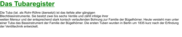 Das Tubaregister  Die Tuba (lat. als Rohr-Röhre übersetzt) ist das tiefste aller gängigen  Blechblasinstrumente. Sie besitzt zwei bis sechs Ventile und zählt infolge ihrer  weiten Mensur und der entsprechend stark konisch verlaufenden Bohrung zur Familie der Bügelhörner. Heute versteht man unter einer Tuba das Bassinstrument der Familie der Bügelhörner. Die ersten Tuben wurden in Berlin um 1835 kurz nach der Erfindung der Ventiltechnik entwickelt.