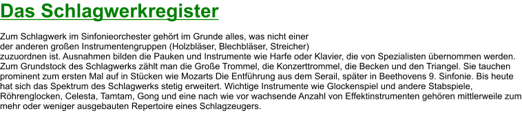 Das Schlagwerkregister  Zum Schlagwerk im Sinfonieorchester gehört im Grunde alles, was nicht einer  der anderen großen Instrumentengruppen (Holzbläser, Blechbläser, Streicher)  zuzuordnen ist. Ausnahmen bilden die Pauken und Instrumente wie Harfe oder Klavier, die von Spezialisten übernommen werden. Zum Grundstock des Schlagwerks zählt man die Große Trommel, die Konzerttrommel, die Becken und den Triangel. Sie tauchen prominent zum ersten Mal auf in Stücken wie Mozarts Die Entführung aus dem Serail, später in Beethovens 9. Sinfonie. Bis heute hat sich das Spektrum des Schlagwerks stetig erweitert. Wichtige Instrumente wie Glockenspiel und andere Stabspiele, Röhrenglocken, Celesta, Tamtam, Gong und eine nach wie vor wachsende Anzahl von Effektinstrumenten gehören mittlerweile zum mehr oder weniger ausgebauten Repertoire eines Schlagzeugers.